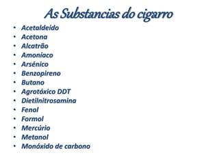 As Substanciasdo cigarro
• Acetaldeído
• Acetona
• Alcatrão
• Amoníaco
• Arsénico
• Benzopireno
• Butano
• Agrotóxico DDT
• Dietilnitrosamina
• Fenol
• Formol
• Mercúrio
• Metanol
• Monóxido de carbono
 