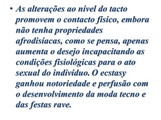 • As alterações ao nível do tacto
promovem o contacto físico, embora
não tenha propriedades
afrodisíacas, como se pensa, apenas
aumenta o desejo incapacitando as
condições fisiológicas para o ato
sexual do indivíduo. O ecstasy
ganhou notoriedade e perfusão com
o desenvolvimento da moda tecno e
das festas rave.
 
