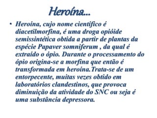 Heroína...
• Heroína, cujo nome científico é
diacetilmorfina, é uma droga opióide
semissintética obtida a partir de plantas da
espécie Papaver somniferum , da qual é
extraído o ópio. Durante o processamento do
ópio origina-se a morfina que então é
transformada em heroína.Trata-se de um
entorpecente, muitas vezes obtido em
laboratórios clandestinos, que provoca
diminuição da atividade do SNC ou seja é
uma substância depressora.
 