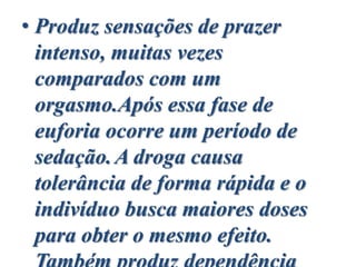 • Produz sensações de prazer
intenso, muitas vezes
comparados com um
orgasmo.Após essa fase de
euforia ocorre um período de
sedação.A droga causa
tolerância de forma rápida e o
indivíduo busca maiores doses
para obter o mesmo efeito.
 
