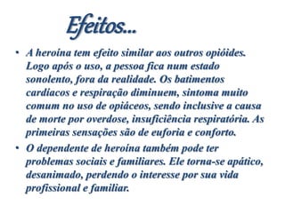 Efeitos...
• A heroína tem efeito similar aos outros opióides.
Logo após o uso, a pessoa fica num estado
sonolento, fora da realidade. Os batimentos
cardíacos e respiração diminuem, sintoma muito
comum no uso de opiáceos, sendo inclusive a causa
de morte por overdose, insuficiência respiratória. As
primeiras sensações são de euforia e conforto.
• O dependente de heroína também pode ter
problemas sociais e familiares. Ele torna-se apático,
desanimado, perdendo o interesse por sua vida
profissional e familiar.
 