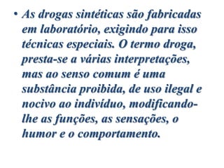 • As drogas sintéticas são fabricadas
em laboratório, exigindo para isso
técnicas especiais. O termo droga,
presta-se a várias interpretações,
mas ao senso comum é uma
substância proibida, de uso ilegal e
nocivo ao indivíduo, modificando-
lhe as funções, as sensações, o
humor e o comportamento.
 