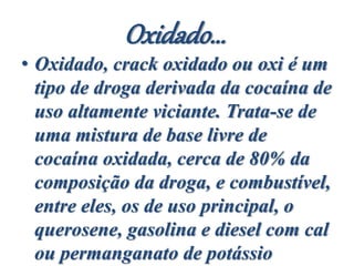 Oxidado...
• Oxidado, crack oxidado ou oxi é um
tipo de droga derivada da cocaína de
uso altamente viciante. Trata-se de
uma mistura de base livre de
cocaína oxidada, cerca de 80% da
composição da droga, e combustível,
entre eles, os de uso principal, o
querosene, gasolina e diesel com cal
ou permanganato de potássio
 