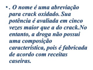 • . O nome é uma abreviação
para crack oxidado. Sua
potência é avaliada em cinco
vezes maior que a do crack.No
entanto, a droga não possui
uma composição
característica, pois é fabricada
de acordo com receitas
caseiras.
 