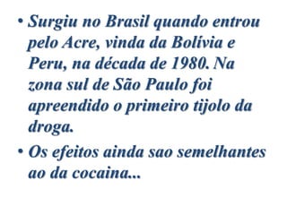 • Surgiu no Brasil quando entrou
pelo Acre, vinda da Bolívia e
Peru, na década de 1980. Na
zona sul de São Paulo foi
apreendido o primeiro tijolo da
droga.
• Os efeitos ainda sao semelhantes
ao da cocaina...
 