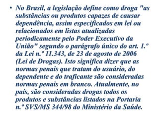 • No Brasil, a legislação define como droga "as
substâncias ou produtos capazes de causar
dependência, assim especificados em lei ou
relacionados em listas atualizadas
periodicamente pelo Poder Executivo da
União" segundo o parágrafo único do art. 1.º
da Lei n.º 11.343, de 23 de agosto de 2006
(Lei de Drogas). Isto significa dizer que as
normas penais que tratam do usuário, do
dependente e do traficante são consideradas
normas penais em branco. Atualmente, no
país, são consideradas drogas todos os
produtos e substâncias listados na Portaria
n.º SVS/MS 344/98 do Ministério da Saúde.
 