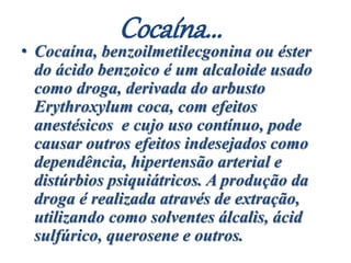 Cocaína...
• Cocaína, benzoilmetilecgonina ou éster
do ácido benzoico é um alcaloide usado
como droga, derivada do arbusto
Erythroxylum coca, com efeitos
anestésicos e cujo uso contínuo, pode
causar outros efeitos indesejados como
dependência, hipertensão arterial e
distúrbios psiquiátricos. A produção da
droga é realizada através de extração,
utilizando como solventes álcalis, ácid
sulfúrico, querosene e outros.
 