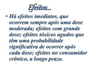 Efeitos...
• Há efeitos imediatos, que
ocorrem sempre após uma dose
moderada; efeitos com grande
dose; efeitos tóxicos agudos que
têm uma probabilidade
significativa de ocorrer após
cada dose; efeitos no consumidor
crônico, a longo prazo.
 