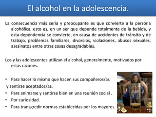 El alcohol en la adolescencia.
La consecuencia más seria y preocupante es que convierte a la persona
alcohólica, esto es, en un ser que depende totalmente de la bebida, y
esta dependencia se convierte, en causa de accidentes de tránsito y de
trabajo, problemas familiares, divorcios, violaciones, abusos sexuales,
asesinatos entre otras cosas desagradables.
Los y las adolescentes utilizan el alcohol, generalmente, motivados por
estas razones.
• Para hacer lo mismo que hacen sus compañeros/as
y sentirse aceptados/as.
• Para animarse y sentirse bien en una reunión social .
• Por curiosidad.
• Para transgredir normas establecidas por los mayores.
 