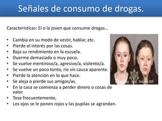 Señales de consumo de drogas.
Características: El o la joven que consume drogas…
• Cambia en su modo de vestir, hablar, etc.
• Pierde el interés por las cosas.
• Baja su rendimiento en la escuela.
• Duerme demasiado o muy poco.
• Se vuelve mentiroso/a, agresivo/a, violento/a.
• Se vuelve un poco tonto, ríe sin causa aparente.
• Pierde la atención en lo que hace.
• Se aleja o pierde sus amigos/as.
• En la casa se comienza a perder dinero o cosas de
valor.
• Tose frecuentemente,
• Los ojos se le ponen rojos y las pupilas se agrandan.
 