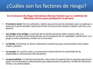 ¿Cuáles son los factores de riesgo?
En el consumo de drogas interactúan diversos factores que se combinan de
diferentes formas para predisponer la persona.
• El entorno social. Son las actitudes y valores que promueve la sociedad y que se expresan a
través de la permisividad y tolerancia frente al consumo de alcohol y tabaco entre los y las
jóvenes.
• Los amigos y las amigas. La presión de las demás personas sobre nuestra vida, y la
tendencia a actuar como los/as demás con el propósito de ser aceptadas o pertenecer a un
grupo y evitar problemas, inciden en el consumo.
• La familia. Constituye un factor importante cuando hay poca comunicación entre padre,
madre y jóvenes.
• La escuela. En muchos casos, no promueve el desarrollo de la creatividad de las
capacidades e inclinaciones del estudiante.
• La personalidad. Los factores personales, tales como la ausencia de un proyecto personal y
social, las frustraciones y desencantos que experimentan los jóvenes, la falta de tolerancia
frente a las adversidades.
 