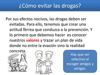 ¿Cómo evitar las drogas?
Por sus efectos nocivos, las drogas deben ser
evitadas. Para ello, tenemos que crear una
actitud férrea que conduzca a la prevención. Y
lo primero que debemos hacer es conocer
nuestros valores y trazar un plan de vida
donde no entre la evasión sino la realidad
concreta.
Hay que ser
selectivo al
escoger amigos y
amigas.
 