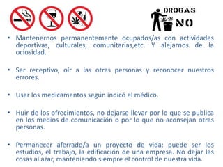 • Mantenernos permanentemente ocupados/as con actividades
deportivas, culturales, comunitarias,etc. Y alejarnos de la
ociosidad.
• Ser receptivo, oír a las otras personas y reconocer nuestros
errores.
• Usar los medicamentos según indicó el médico.
• Huir de los ofrecimientos, no dejarse llevar por lo que se publica
en los medios de comunicación o por lo que no aconsejan otras
personas.
• Permanecer aferrado/a un proyecto de vida: puede ser los
estudios, el trabajo, la edificación de una empresa. No dejar las
cosas al azar, manteniendo siempre el control de nuestra vida.
 