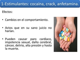 Efectos:
• Cambios en el comportamiento.
• Actos que en su sano juicio no
harían.
• Pueden causar paro cardiaco,
impotencia sexual, daño cerebral,
cáncer, delirio, alta presión y hasta
la muerte.
1-Estimulantes: cocaína, crack, anfetamina.
 