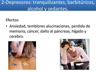 2-Depresores: tranquilizantes, barbitúricos,
alcohol y sedantes.
Efectos:
• Ansiedad, temblores alucinaciones, perdida de
memoria, cáncer, daño al páncreas, hígado y
cerebro.
 