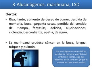 3-Alucinógenos: marihuana, LSD
Efectos:
• Risa, llanto, aumento de deseo de comer, perdida de
memoria, boca, garganta secas, perdida del sentido
del tiempo, fantasías, delirios, alucinaciones,
violencia, desconfianza, apatía, desgano.
• La marihuana produce cáncer en la boca, lengua,
tráquea y pulmón.
Los alucinógenos causan delirios
perdida de memoria y perdida del
sentido del tiempo, algo que
debemos evitar consumir ya que es
muy nocivo para nuestra salud.
 