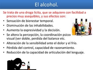 El alcohol.
Se trata de una droga licita, que se adquiere con facilidad a
precios muy asequibles, y sus efectos son:
• Sensación de bienestar temporal.
• Disminución de las inhabilidades.
• Aumenta la expresividad y la decisión.
• Se altera la percepción, la coordinación psicomotora y
visual (ver doble, perdida del balance etc.
• Alteración de la sensibilidad ante el dolor y el frío.
• Pérdida del control, capacidad de razonamiento.
• Reducción de la capacidad de articulación del lenguaje.
 