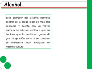 Alcohol
Este depresor del sistema nervioso
central es la droga legal de más alto
consumo y cuenta con un mayor
número de adictos, debido a que las
bebidas que lo contienen gozan de
gran aceptación social y su consumo
se encuentra muy arraigado en
nuestra cultura
 
