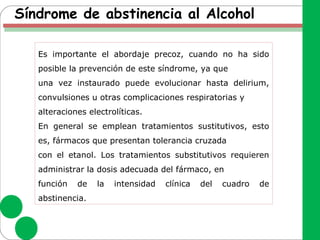 Síndrome de abstinencia al Alcohol
Es importante el abordaje precoz, cuando no ha sido
posible la prevención de este síndrome, ya que
una vez instaurado puede evolucionar hasta delirium,
convulsiones u otras complicaciones respiratorias y
alteraciones electrolíticas.
En general se emplean tratamientos sustitutivos, esto
es, fármacos que presentan tolerancia cruzada
con el etanol. Los tratamientos substitutivos requieren
administrar la dosis adecuada del fármaco, en
función de la intensidad clínica del cuadro de
abstinencia.
 