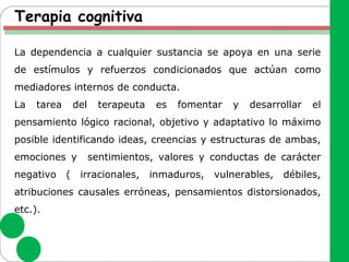 Terapia cognitiva
La dependencia a cualquier sustancia se apoya en una serie
de estímulos y refuerzos condicionados que actúan como
mediadores internos de conducta.
La tarea del terapeuta es fomentar y desarrollar el
pensamiento lógico racional, objetivo y adaptativo lo máximo
posible identificando ideas, creencias y estructuras de ambas,
emociones y sentimientos, valores y conductas de carácter
negativo ( irracionales, inmaduros, vulnerables, débiles,
atribuciones causales erróneas, pensamientos distorsionados,
etc.).
 
