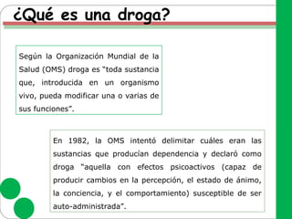 ¿Qué es una droga?
Según la Organización Mundial de la
Salud (OMS) droga es “toda sustancia
que, introducida en un organismo
vivo, pueda modificar una o varias de
sus funciones”.
En 1982, la OMS intentó delimitar cuáles eran las
sustancias que producían dependencia y declaró como
droga “aquella con efectos psicoactivos (capaz de
producir cambios en la percepción, el estado de ánimo,
la conciencia, y el comportamiento) susceptible de ser
auto-administrada”.
 