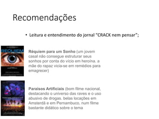 Recomendações
• Leitura e entendimento do jornal “CRACK nem pensar”;
Réquiem para um Sonho (um jovem
casal não consegue estruturar seus
sonhos por conta do vício em heroína. a
mãe do rapaz vicia-se em remédios para
emagrecer)
Paraísos Artificiais (bom filme nacional,
destacando o universo das raves e o uso
abusivo de drogas. belas locações em
Amsterdã e em Pernambuco, num filme
bastante didático sobre o tema
 