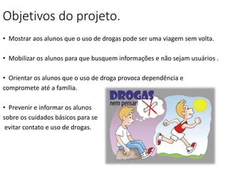 Objetivos do projeto.
• Mostrar aos alunos que o uso de drogas pode ser uma viagem sem volta.
• Mobilizar os alunos para que busquem informações e não sejam usuários .
• Orientar os alunos que o uso de droga provoca dependência e
compromete até a família.
• Prevenir e informar os alunos
sobre os cuidados básicos para se
evitar contato e uso de drogas.
 
