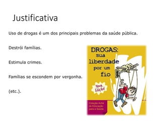 Justificativa
Uso de drogas é um dos principais problemas da saúde pública.
Destrói famílias.
Estimula crimes.
Famílias se escondem por vergonha.
(etc.).
 