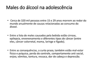 Males do álcool na adolescência
• Cerca de 320 mil pessoas entre 15 e 29 anos morrem ao redor do
mundo anualmente de causas relacionadas ao consumo do
álcool.
• Entre a lista de males causados pela bebida estão cirrose,
epilepsia, envenenamento e diferentes tipos de câncer (entre
eles, câncer colorretal, mama, laringe e fígado).
• Entre as consequências, a curto prazo, também estão mal-estar
físico e psíquico, perda do controle, comportamento anti social,
enjoo, vômitos, tontura, ressaca, dor de cabeça e depressão.
 