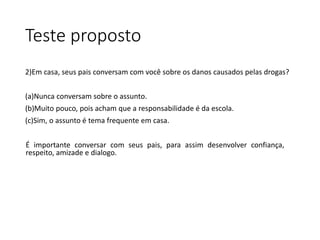 Teste proposto
2)Em casa, seus pais conversam com você sobre os danos causados pelas drogas?
(a)Nunca conversam sobre o assunto.
(b)Muito pouco, pois acham que a responsabilidade é da escola.
(c)Sim, o assunto é tema frequente em casa.
É importante conversar com seus pais, para assim desenvolver confiança,
respeito, amizade e dialogo.
 