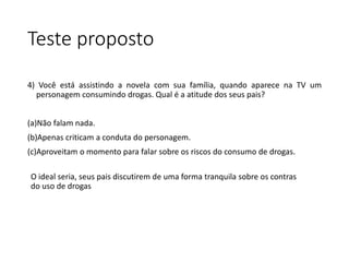 Teste proposto
4) Você está assistindo a novela com sua família, quando aparece na TV um
personagem consumindo drogas. Qual é a atitude dos seus pais?
(a)Não falam nada.
(b)Apenas criticam a conduta do personagem.
(c)Aproveitam o momento para falar sobre os riscos do consumo de drogas.
O ideal seria, seus pais discutirem de uma forma tranquila sobre os contras
do uso de drogas
 