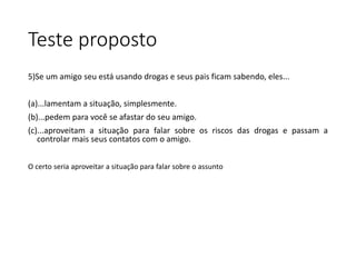 Teste proposto
5)Se um amigo seu está usando drogas e seus pais ficam sabendo, eles...
(a)...lamentam a situação, simplesmente.
(b)...pedem para você se afastar do seu amigo.
(c)...aproveitam a situação para falar sobre os riscos das drogas e passam a
controlar mais seus contatos com o amigo.
O certo seria aproveitar a situação para falar sobre o assunto
 