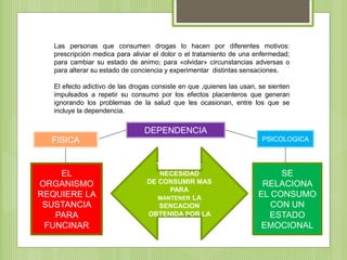 Las personas que consumen drogas lo hacen por diferentes motivos:
prescripción medica para aliviar el dolor o el tratamiento de una enfermedad;
para cambiar su estado de animo; para «olvidar» circunstancias adversas o
para alterar su estado de conciencia y experimentar distintas sensaciones.
El efecto adictivo de las drogas consiste en que ,quienes las usan, se sienten
impulsados a repetir su consumo por los efectos placenteros que generan
ignorando los problemas de la salud que les ocasionan, entre los que se
incluye la dependencia.
DEPENDENCIA
TOLERANCIA:
NECESIDAD
DE CONSUMIR MAS
PARA
MANTENER LA
SENCACION
OBTENIDA POR LA
DROGA
FISICA PSICOLOGICA
EL
ORGANISMO
REQUIERE LA
SUSTANCIA
PARA
FUNCINAR
SE
RELACIONA
EL CONSUMO
CON UN
ESTADO
EMOCIONAL
 
