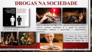DROGAS NA SOCIEDADE
PRECONCEITO ECONÔMICO COM
USUÁRIOS DE DROGAS.
O crack foi considerado inicialmente uma droga “de
rua”. Por ser barata e inibir a fome.
Para um indivíduo com 70kg, 3 ou 4 copos de cerveja podem conferir
reflexos retardados, dificuldades de se adaptar em diferentes
luminosidades, tendência à agressividade e comportamento
aventureiro.
Os fatores de riscos mais
frequentes para o abuso de
drogas nos idosos, são: o
isolamento social (viver
sozinho, ou sem parceria),
baixa condição social, grande
quantidade de medicação e
polifarmácia.
 
