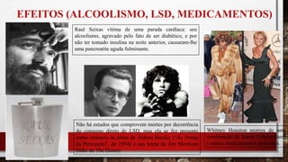 EFEITOS (ALCOOLISMO, LSD, MEDICAMENTOS)
Whitney Houston morreu de uma
combinação de Xanax (Alprazolam)
e outros medicamentos prescritos.
Raul Seixas vítima de uma parada cardíaca: seu
alcoolismo, agravado pelo fato de ser diabético, e por
não ter tomado insulina na noite anterior, causaram-lhe
uma pancreatite aguda fulminante.
Não há estudos que comprovem mortes por decorrência
do consumo direto de LSD, mas ela se fez presente
como estímulo às obras de Aldous Huxley (“As Portas
da Percepção”, de 1954) e nas letras de Jim Morrison
(líder do The Doors)
 
