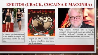 EFEITOS (CRACK, COCAÍNA E MACONHA)
A cantora que lutava contra
o uso abusivo de drogas, foi
encontrada morta em sua
casa
Philip Seymour Hoffman (ator de “Jogos
Vorazes”) foi encontrado morto em virtude de
“overdose acidental” (mistura de heroína,
cocaína, benzodiazepínicos e anfetaminas)
Surgida em 1993, a banda tornou-
se famosa pelas letras alusivas ao
uso da substância.
 