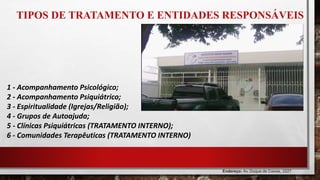 TIPOS DE TRATAMENTO E ENTIDADES RESPONSÁVEIS
1 - Acompanhamento Psicológico;
2 - Acompanhamento Psiquiátrico;
3 - Espiritualidade (Igrejas/Religião);
4 - Grupos de Autoajuda;
5 - Clínicas Psiquiátricas (TRATAMENTO INTERNO);
6 - Comunidades Terapêuticas (TRATAMENTO INTERNO)
Endereço: Av. Duque de Caxias, 2227
Praça 14 de Janeiro, Manaus - AM, 69020-141
 