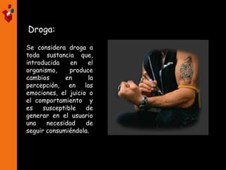 Droga:
Se considera droga a
toda sustancia que,
introducida en el
organismo, produce
cambios en la
percepción, en las
emociones, el juicio o
el comportamiento y
es susceptible de
generar en el usuario
una necesidad de
seguir consumiéndola.
 
