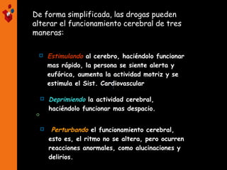 De forma simplificada, las drogas pueden
alterar el funcionamiento cerebral de tres
maneras:
 Estimulando al cerebro, haciéndolo funcionar
mas rápido, la persona se siente alerta y
eufórica, aumenta la actividad motriz y se
estimula el Sist. Cardiovascular

 Deprimiendo la actividad cerebral,
haciéndolo funcionar mas despacio.
 Perturbando el funcionamiento cerebral,
esto es, el ritmo no se altera, pero ocurren
reacciones anormales, como alucinaciones y
delirios.
 