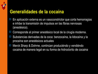 Generalidades de la cocaína
 En aplicación externa es un vasoconstrictor que corta hemorragias
e inhibe la transmisión de impulsos en las fibras nerviosas
(anestésico).
 Corresponde al primer anestésico local de la cirugía moderna.
 Substancias derivadas de la coca: benzocaína, la lidocaína y la
procaína son anestésicos actuales
 Merck Sharp & Dohme, continúan produciéndo y vendiéndo
cocaina de manera legal en su forma de hidroclorito de cocaina
 