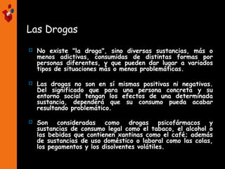 Las Drogas
 No existe "la droga", sino diversas sustancias, más o
menos adictivas, consumidas de distintas formas por
personas diferentes, y que pueden dar lugar a variados
tipos de situaciones más o menos problemáticas.
 Las drogas no son en sí mismas positivas ni negativas.
Del significado que para una persona concreta y su
entorno social tengan los efectos de una determinada
sustancia, dependerá que su consumo pueda acabar
resultando problemático.
 Son consideradas como drogas psicofármacos y
sustancias de consumo legal como el tabaco, el alcohol o
las bebidas que contienen xantinas como el café; además
de sustancias de uso doméstico o laboral como las colas,
los pegamentos y los disolventes volátiles.
 