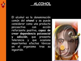 ALCOHOL
El alcohol es la denominación
común del etanol y se puede
considerar como una producto
psicoactivo con acción
reforzante positiva, capaz de
crear dependencia psicosocial
y adicción, que presenta
tolerancia y que ocasiona
importantes efectos tóxicos
en el organismo tras su
ingestión.
 