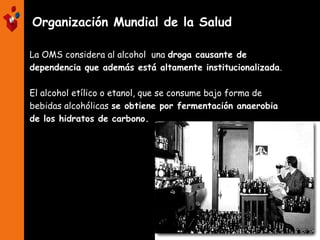 Organización Mundial de la Salud
La OMS considera al alcohol una droga causante de
dependencia que además está altamente institucionalizada.
El alcohol etílico o etanol, que se consume bajo forma de
bebidas alcohólicas se obtiene por fermentación anaerobia
de los hidratos de carbono.
 