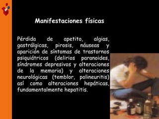 Pérdida de apetito, algias,
gastrálgicas, pirosis, náuseas y
aparición de síntomas de trastornos
psiquiátricos (delirios paranoides,
síndromes depresivos y alteraciones
de la memoria) y alteraciones
neurológicas (temblor, polineuritis)
así como alteraciones hepáticas,
fundamentalmente hepatitis.
Manifestaciones físicas
 