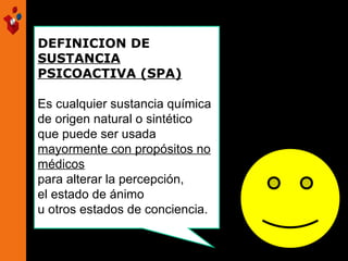 DEFINICION DE
SUSTANCIA
PSICOACTIVA (SPA)
Es cualquier sustancia química
de origen natural o sintético
que puede ser usada
mayormente con propósitos no
médicos
para alterar la percepción,
el estado de ánimo
u otros estados de conciencia.
 