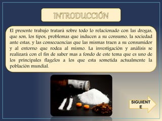 El presente trabajo tratará sobre todo lo relacionado con las drogas,
que son, los tipos, problemas que inducen a su consumo, la sociedad
ante estas, y las consecuencias que las mismas traen a su consumidor
y al entorno que rodea al mismo. La investigación y análisis se
realizará con el fin de saber mas a fondo de este tema que es uno de
los principales flagelos a los que esta sometida actualmente la
población mundial.
SIGUIENT
E
 