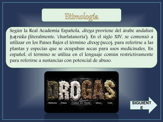 Según la Real Academia Española, droga proviene del árabe andalusí
ḥaṭrúka (literalmente, 'charlatanería'). En el siglo XIV, se comenzó a
utilizar en los Países Bajos el término droog (seco), para referirse a las
plantas y especias que se ocupaban secas para usos medicinales. En
español, el término se utiliza en el lenguaje común restrictivamente
para referirse a sustancias con potencial de abuso.
SIGUIENT
E
 
