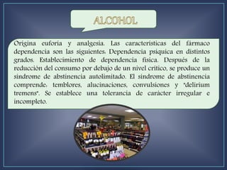 Origina euforia y analgesia. Las características del fármaco
dependencia son las siguientes: Dependencia psíquica en distintos
grados. Establecimiento de dependencia física. Después de la
reducción del consumo por debajo de un nivel crítico, se produce un
síndrome de abstinencia autolimitado. El síndrome de abstinencia
comprende: temblores, alucinaciones, convulsiones y "delirium
tremens". Se establece una tolerancia de carácter irregular e
incompleto.
 