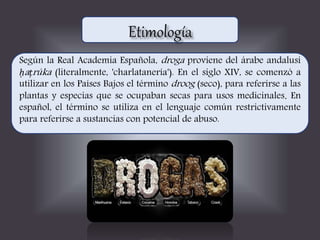 Según la Real Academia Española, droga proviene del árabe andalusí
ḥaṭrúka (literalmente, 'charlatanería'). En el siglo XIV, se comenzó a
utilizar en los Países Bajos el término droog (seco), para referirse a las
plantas y especias que se ocupaban secas para usos medicinales. En
español, el término se utiliza en el lenguaje común restrictivamente
para referirse a sustancias con potencial de abuso.
 