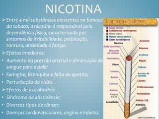 NICOTINA
Entre 4 mil substâncias existentes na fumaça
do tabaco, a nicotina é responsável pela
dependência física, caracterizada por
sintomas de irritabilidade, palpitação,
tontura, ansiedade e fadiga.
Efeitos imediatos:
• Aumento da pressão arterial e diminuição de
sangue para a pele;
• Faringite, Bronquite e falta de apetite;
• Perturbação de visão.
Efeitos de uso abusivo:
• Síndrome de abstinência;
• Diversos tipos de câncer;
• Doenças cardiovasculares, angina e infarto.
 